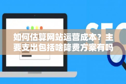 如何估算网站运营成本？主要支出包括啥降费方案有吗？