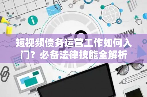 短视频债务运营工作如何入门？必备法律技能全解析